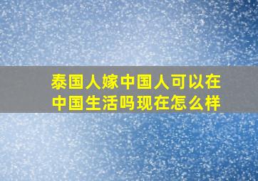 泰国人嫁中国人可以在中国生活吗现在怎么样