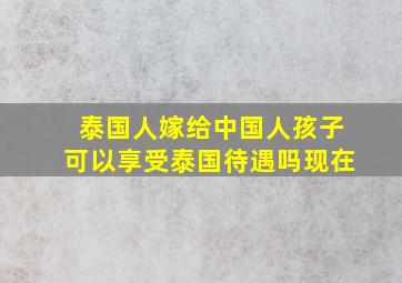 泰国人嫁给中国人孩子可以享受泰国待遇吗现在