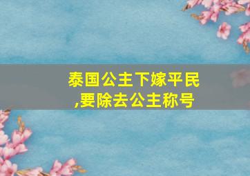 泰国公主下嫁平民,要除去公主称号