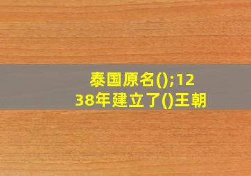 泰国原名();1238年建立了()王朝