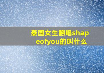 泰国女生翻唱shapeofyou的叫什么