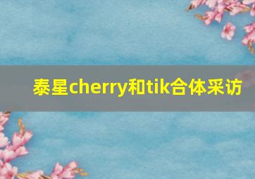 泰星cherry和tik合体采访