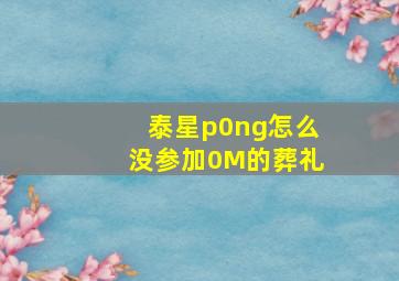 泰星p0ng怎么没参加0M的葬礼