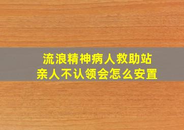 流浪精神病人救助站亲人不认领会怎么安置