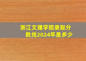 浙江文理学院录取分数线2024年是多少