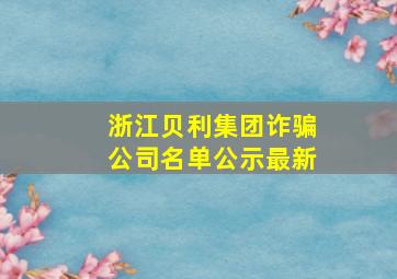 浙江贝利集团诈骗公司名单公示最新