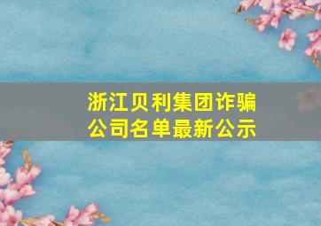 浙江贝利集团诈骗公司名单最新公示