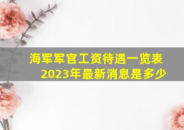 海军军官工资待遇一览表2023年最新消息是多少