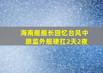 海南舰舰长回忆台风中跟监外舰硬扛2天2夜