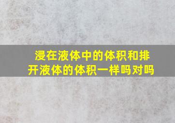 浸在液体中的体积和排开液体的体积一样吗对吗