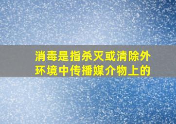 消毒是指杀灭或清除外环境中传播媒介物上的