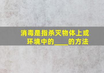 消毒是指杀灭物体上或环境中的____的方法