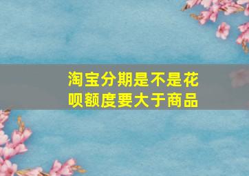 淘宝分期是不是花呗额度要大于商品