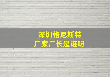 深圳格尼斯特厂家厂长是谁呀