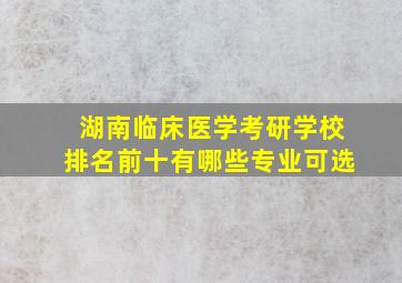 湖南临床医学考研学校排名前十有哪些专业可选