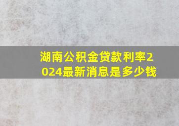 湖南公积金贷款利率2024最新消息是多少钱