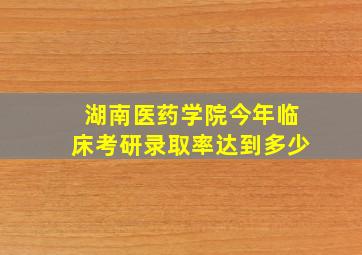 湖南医药学院今年临床考研录取率达到多少