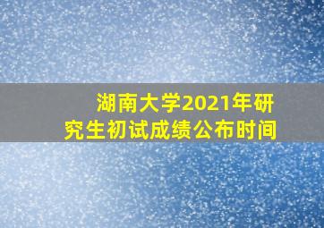 湖南大学2021年研究生初试成绩公布时间