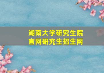 湖南大学研究生院官网研究生招生网