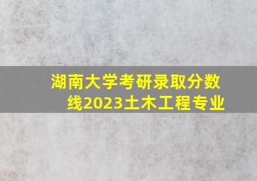 湖南大学考研录取分数线2023土木工程专业