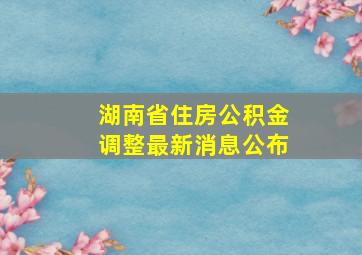 湖南省住房公积金调整最新消息公布