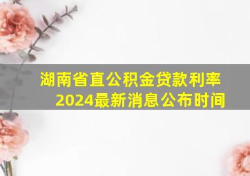 湖南省直公积金贷款利率2024最新消息公布时间