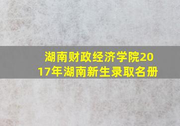 湖南财政经济学院2017年湖南新生录取名册