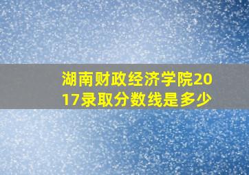 湖南财政经济学院2017录取分数线是多少