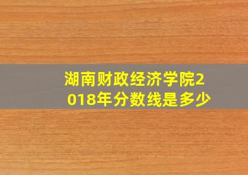 湖南财政经济学院2018年分数线是多少