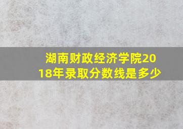 湖南财政经济学院2018年录取分数线是多少