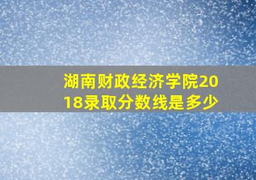 湖南财政经济学院2018录取分数线是多少