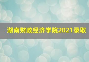 湖南财政经济学院2021录取