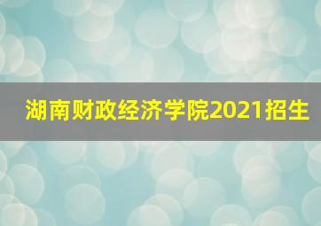 湖南财政经济学院2021招生