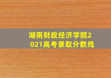 湖南财政经济学院2021高考录取分数线