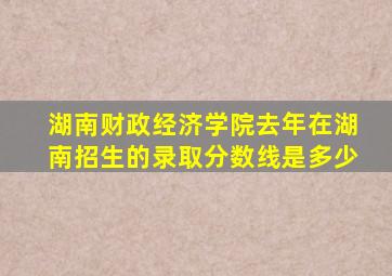 湖南财政经济学院去年在湖南招生的录取分数线是多少