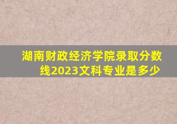 湖南财政经济学院录取分数线2023文科专业是多少