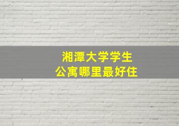 湘潭大学学生公寓哪里最好住