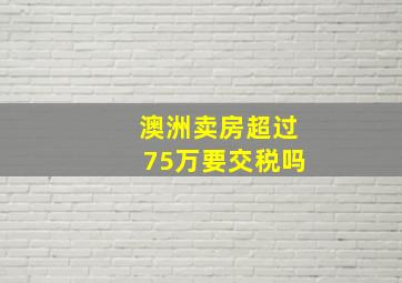 澳洲卖房超过75万要交税吗