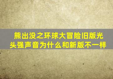 熊出没之环球大冒险旧版光头强声音为什么和新版不一样