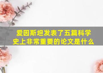 爱因斯坦发表了五篇科学史上非常重要的论文是什么