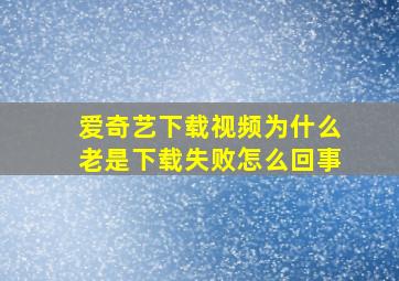 爱奇艺下载视频为什么老是下载失败怎么回事