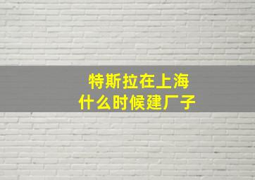 特斯拉在上海什么时候建厂子