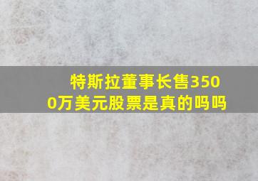 特斯拉董事长售3500万美元股票是真的吗吗