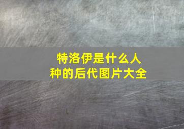 特洛伊是什么人种的后代图片大全