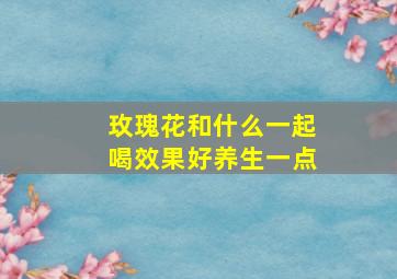 玫瑰花和什么一起喝效果好养生一点