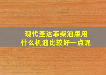 现代圣达菲柴油版用什么机油比较好一点呢