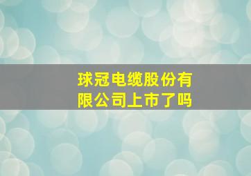 球冠电缆股份有限公司上市了吗