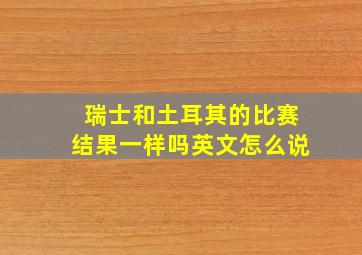 瑞士和土耳其的比赛结果一样吗英文怎么说