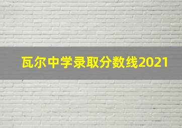 瓦尔中学录取分数线2021