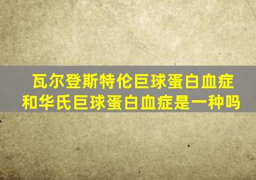 瓦尔登斯特伦巨球蛋白血症和华氏巨球蛋白血症是一种吗